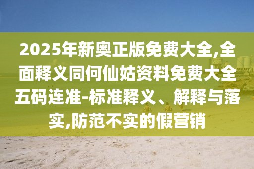 2025年新奧正版免費大全,全面釋義同何仙姑資料免費大全五碼連準-標準釋義、解釋與落實,防范不實的假營銷