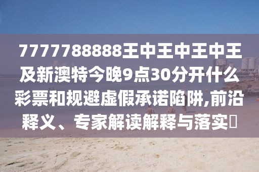 7777788888王中王中王中王及新澳特今晚9點30分開什么彩票和規(guī)避虛假承諾陷阱,前沿釋義、專家解讀解釋與落實?