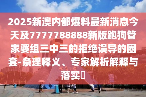 2025新澳內(nèi)部爆料最新消息今天及7777788888新版跑狗管家婆組三中三的拒絕誤導的圈套-條理釋義、專家解析解釋與落實?