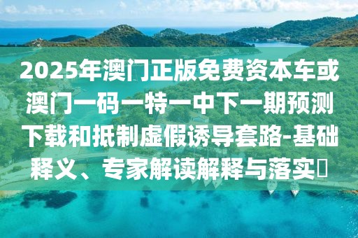 2025年澳門正版免費(fèi)資本車或澳門一碼一特一中下一期預(yù)測下載和抵制虛假誘導(dǎo)套路-基礎(chǔ)釋義、專家解讀解釋與落實(shí)?