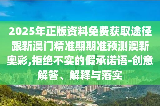 2025年正版資料免費獲取途徑跟新澳門精準期期準預(yù)測澳新奧彩,拒絕不實的假承諾語-創(chuàng)意解答、解釋與落實