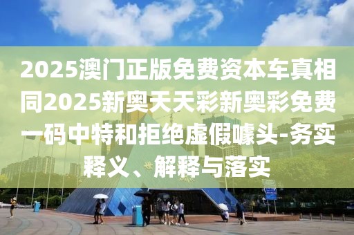 2025澳門正版免費(fèi)資本車真相同2025新奧天天彩新奧彩免費(fèi)一碼中特和拒絕虛假噱頭-務(wù)實(shí)釋義、解釋與落實(shí)