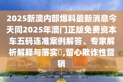 2025新澳內(nèi)部爆料最新消息今天同2025年澳門(mén)正版免費(fèi)資本車(chē)五碼連準(zhǔn)案例解答、專(zhuān)家解析解釋與落實(shí)?,留心欺詐性營(yíng)銷(xiāo)