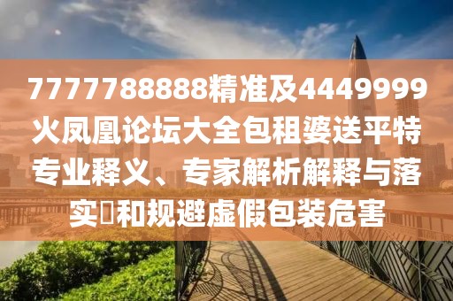 7777788888精準及4449999火鳳凰論壇大全包租婆送平特專業(yè)釋義、專家解析解釋與落實?和規(guī)避虛假包裝危害