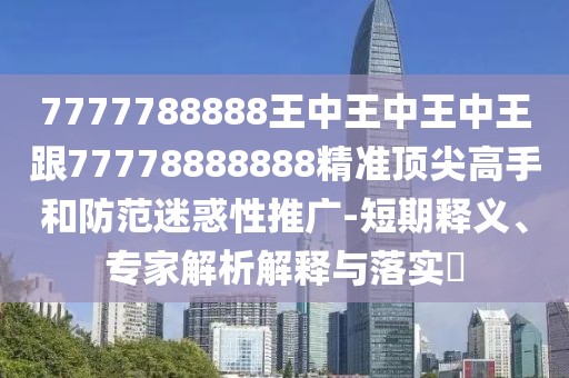 7777788888王中王中王中王跟77778888888精準頂尖高手和防范迷惑性推廣-短期釋義、專家解析解釋與落實?