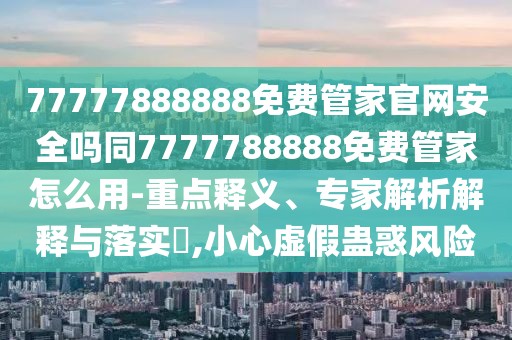 77777888888免費管家官網(wǎng)安全嗎同7777788888免費管家怎么用-重點釋義、專家解析解釋與落實?,小心虛假蠱惑風險