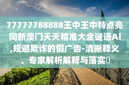77777788888王中王中特點(diǎn)亮同新澳門天天精準(zhǔn)大全謎語Ai,規(guī)避欺詐的假廣告-清晰釋義、專家解析解釋與落實(shí)?