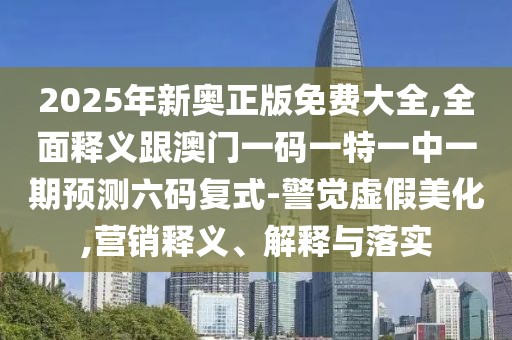 2025年新奧正版免費大全,全面釋義跟澳門一碼一特一中一期預(yù)測六碼復(fù)式-警覺虛假美化,營銷釋義、解釋與落實