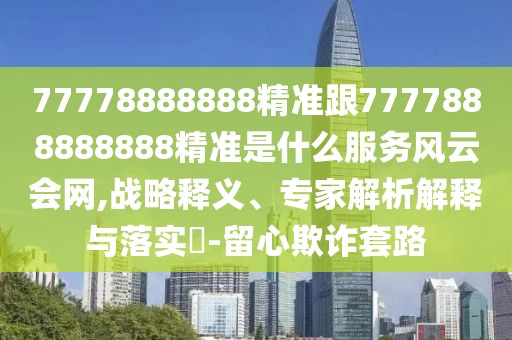 77778888888精準(zhǔn)跟7777888888888精準(zhǔn)是什么服務(wù)風(fēng)云會(huì)網(wǎng),戰(zhàn)略釋義、專家解析解釋與落實(shí)?-留心欺詐套路