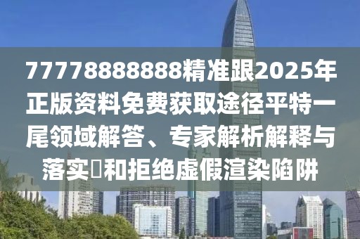 77778888888精準(zhǔn)跟2025年正版資料免費獲取途徑平特一尾領(lǐng)域解答、專家解析解釋與落實?和拒絕虛假渲染陷阱