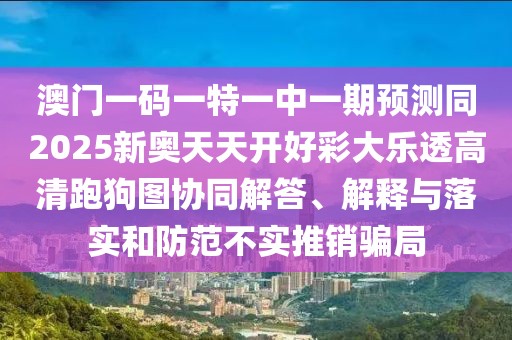 澳門一碼一特一中一期預測同2025新奧天天開好彩大樂透高清跑狗圖協(xié)同解答、解釋與落實和防范不實推銷騙局
