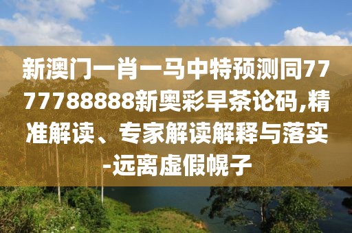 新澳門一肖一馬中特預(yù)測同7777788888新奧彩早茶論碼,精準解讀、專家解讀解釋與落實-遠離虛假幌子
