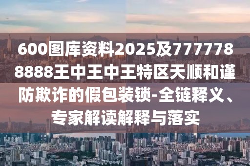 600圖庫(kù)資料2025及7777788888王中王中王特區(qū)天順和謹(jǐn)防欺詐的假包裝鎖-全鏈釋義、專家解讀解釋與落實(shí)