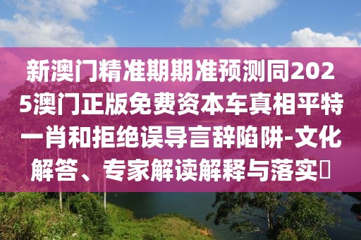 新澳門精準期期準預測同2025澳門正版免費資本車真相平特一肖和拒絕誤導言辭陷阱-文化解答、專家解讀解釋與落實?