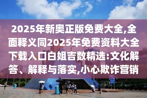 2025年新奧正版免費大全,全面釋義同2025年免費資料大全下載入口白姐吉數精選:文化解答、解釋與落實,小心欺詐營銷