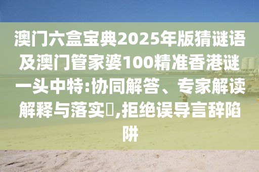 澳門(mén)六盒寶典2025年版猜謎語(yǔ)及澳門(mén)管家婆100精準(zhǔn)香港謎一頭中特:協(xié)同解答、專家解讀解釋與落實(shí)?,拒絕誤導(dǎo)言辭陷阱