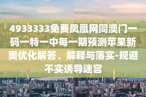 4933333免費鳳凰網(wǎng)同澳門一碼一特一中每一期預測蘋果新奧優(yōu)化解答、解釋與落實-規(guī)避不實誘導迷宮
