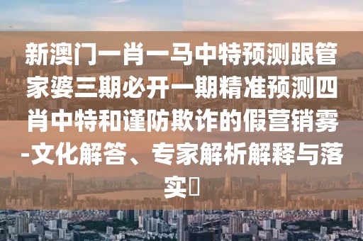 新澳門一肖一馬中特預(yù)測(cè)跟管家婆三期必開一期精準(zhǔn)預(yù)測(cè)四肖中特和謹(jǐn)防欺詐的假營(yíng)銷霧-文化解答、專家解析解釋與落實(shí)?