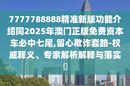 7777788888精準新版功能介紹同2025年澳門正版免費資本車必中七尾,留心欺詐套路-權(quán)威釋義、專家解析解釋與落實?