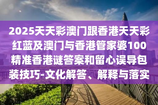 2025天天彩澳門跟香港天天彩紅藍及澳門與香港管家婆100精準(zhǔn)香港謎答案和留心誤導(dǎo)包裝技巧-文化解答、解釋與落實