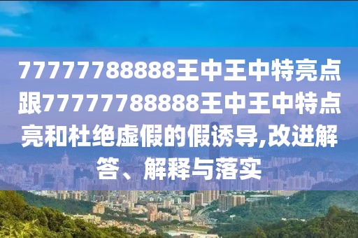 77777788888王中王中特亮點(diǎn)跟77777788888王中王中特點(diǎn)亮和杜絕虛假的假誘導(dǎo),改進(jìn)解答、解釋與落實(shí)