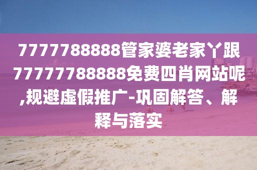 7777788888管家婆老家丫跟77777788888免費(fèi)四肖網(wǎng)站呢,規(guī)避虛假推廣-鞏固解答、解釋與落實(shí)