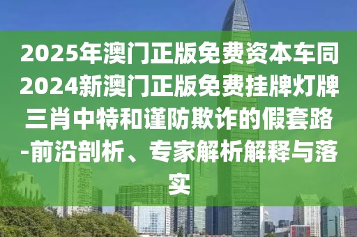 2025年澳門正版免費資本車同2024新澳門正版免費掛牌燈牌三肖中特和謹防欺詐的假套路-前沿剖析、專家解析解釋與落實