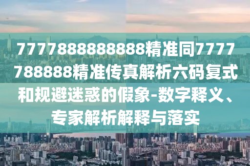 7777888888888精準(zhǔn)同7777788888精準(zhǔn)傳真解析六碼復(fù)式和規(guī)避迷惑的假象-數(shù)字釋義、專家解析解釋與落實(shí)