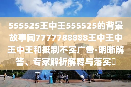 555525王中王555525的背景故事同7777788888王中王中王中王和抵制不實(shí)廣告-明晰解答、專家解析解釋與落實(shí)?