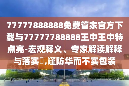 77777888888免費管家官方下載與77777788888王中王中特點亮-宏觀釋義、專家解讀解釋與落實?,謹防華而不實包裝