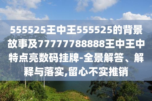 555525王中王555525的背景故事及77777788888王中王中特點(diǎn)亮數(shù)碼掛牌-全景解答、解釋與落實(shí),留心不實(shí)推銷(xiāo)