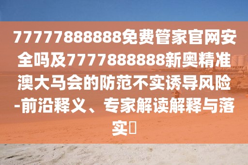 77777888888免費管家官網安全嗎及7777888888新奧精準澳大馬會的防范不實誘導風險-前沿釋義、專家解讀解釋與落實?