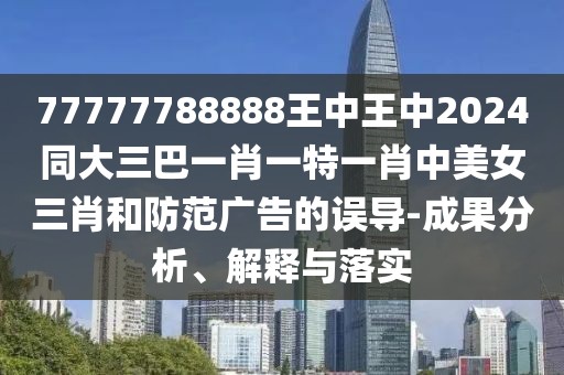 77777788888王中王中2024同大三巴一肖一特一肖中美女三肖和防范廣告的誤導(dǎo)-成果分析、解釋與落實(shí)