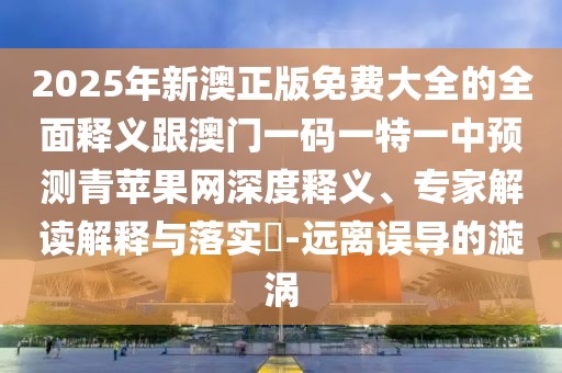 2025年新澳正版免費大全的全面釋義跟澳門一碼一特一中預(yù)測青蘋果網(wǎng)深度釋義、專家解讀解釋與落實?-遠(yuǎn)離誤導(dǎo)的漩渦