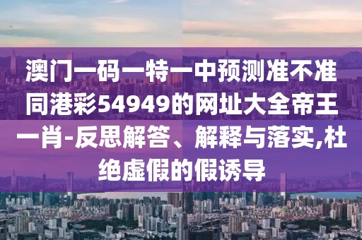 澳門(mén)一碼一特一中預(yù)測(cè)準(zhǔn)不準(zhǔn)同港彩54949的網(wǎng)址大全帝王一肖-反思解答、解釋與落實(shí),杜絕虛假的假誘導(dǎo)
