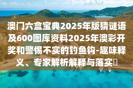 澳門六盒寶典2025年版猜謎語及600圖庫資料2025年澳彩開獎和警惕不實的釣魚鉤-趣味釋義、專家解析解釋與落實?