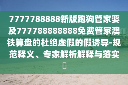 7777788888新版跑狗管家婆及777788888888免費管家澳鐵算盤的杜絕虛假的假誘導-規(guī)范釋義、專家解析解釋與落實?