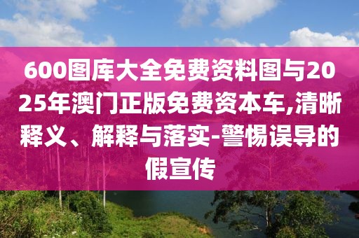 600圖庫(kù)大全免費(fèi)資料圖與2025年澳門(mén)正版免費(fèi)資本車(chē),清晰釋義、解釋與落實(shí)-警惕誤導(dǎo)的假宣傳