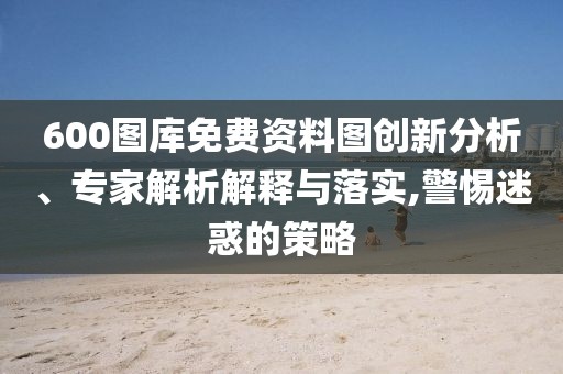 600圖庫免費資料圖創(chuàng)新分析、專家解析解釋與落實,警惕迷惑的策略