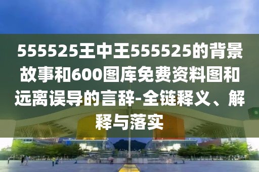 555525王中王555525的背景故事和600圖庫(kù)免費(fèi)資料圖和遠(yuǎn)離誤導(dǎo)的言辭-全鏈釋義、解釋與落實(shí)