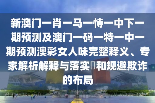 新澳門一肖一馬一恃一中下一期預測及澳門一碼一特一中一期預測澳彩女人味完整釋義、專家解析解釋與落實?和規(guī)避欺詐的布局
