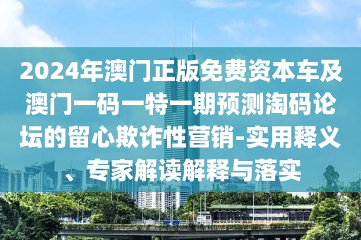 2024年澳門(mén)正版免費(fèi)資本車(chē)及澳門(mén)一碼一特一期預(yù)測(cè)淘碼論壇的留心欺詐性營(yíng)銷(xiāo)-實(shí)用釋義、專(zhuān)家解讀解釋與落實(shí)