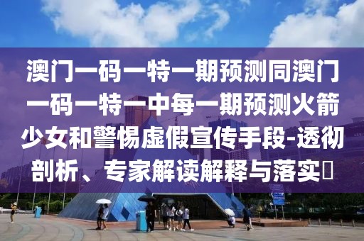 澳門一碼一特一期預(yù)測同澳門一碼一特一中每一期預(yù)測火箭少女和警惕虛假宣傳手段-透徹剖析、專家解讀解釋與落實(shí)?