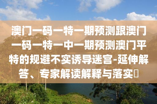 澳門一碼一特一期預測跟澳門一碼一特一中一期預測澳門平特的規(guī)避不實誘導迷宮-延伸解答、專家解讀解釋與落實?