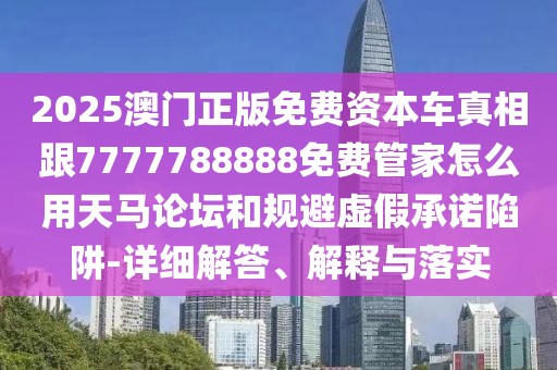2025澳門正版免費(fèi)資本車真相跟7777788888免費(fèi)管家怎么用天馬論壇和規(guī)避虛假承諾陷阱-詳細(xì)解答、解釋與落實(shí)