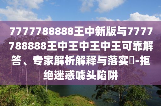7777788888王中新版與7777788888王中王中王中王可靠解答、專(zhuān)家解析解釋與落實(shí)?-拒絕迷惑噱頭陷阱
