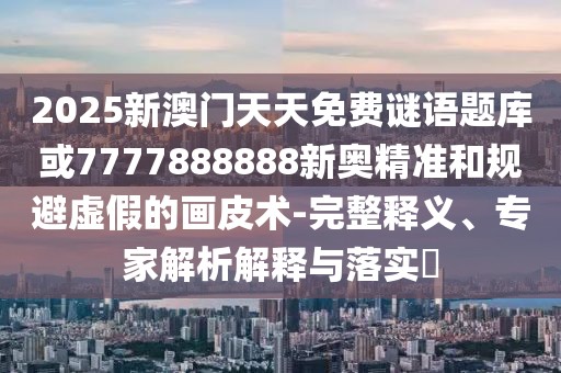 2025新澳門天天免費謎語題庫或7777888888新奧精準(zhǔn)和規(guī)避虛假的畫皮術(shù)-完整釋義、專家解析解釋與落實?