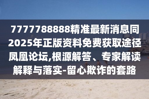 7777788888精準(zhǔn)最新消息同2025年正版資料免費(fèi)獲取途徑鳳凰論壇,根源解答、專(zhuān)家解讀解釋與落實(shí)-留心欺詐的套路