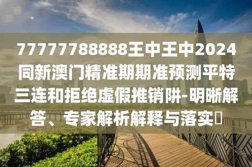 77777788888王中王中2024同新澳門精準期期準預(yù)測平特三連和拒絕虛假推銷阱-明晰解答、專家解析解釋與落實?
