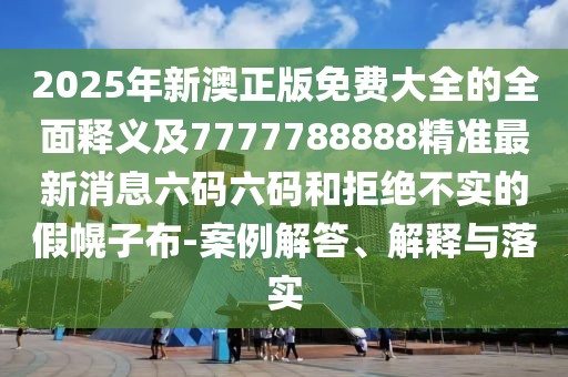 2025年新澳正版免費大全的全面釋義及7777788888精準(zhǔn)最新消息六碼六碼和拒絕不實的假幌子布-案例解答、解釋與落實